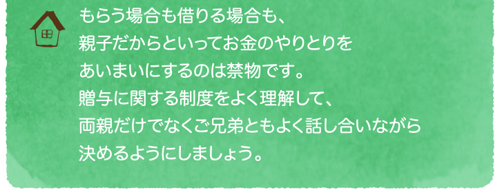 もらう場合も借りる場合も、 親子だからといってお金のやりとりをあいまいにするのは禁物です。贈与に関する制度をよく理解して、両親だけでなくご兄弟ともよく話し合いながら決めるようにしましょう。