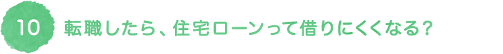 10 転職したら、住宅ローンって借りにくくなる？