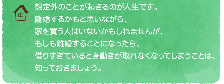 想定外のことが起きるのが人生です。離婚するかもと思いながら、家を買う人はいないかもしれませんが、もしも離婚することになったら、借りすぎていると身動きが取れなくなってしまうことは、知っておきましょう。